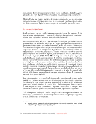 166 A Comunicação Digital nas organizações: tendências e transformações • Elizabeth Saad Corrêa
mensuração do retorno adentram por itens como qualificação do tráfego, gera-
ção de boca-a-boca digital (viral), reputação e imagem digitais, por exemplo.
São tendências que exigem a criação de novas competências não apenas para a
organização, mas principalmente para os profissionais envolvidos nos proces-
sos de comunicação digital e, também, para as instituições que os formam.
As competências digitais
Evidentemente, o tema está bem além da questão do uso dos sistemas de in-
formação, do uso da internet e de suas ferramentas. Falamos, sim, de compe-
tências para a gestão do processo comunicacional em rede.
Iniciamos a discussão pelo conceito de competência digital, partindo do acom-
panhamento das atividades do grupo ICTlogy4
, que apresenta interessantes
propostas sobre o tema. Ali, em recente evento, Boris Mir definiu a construção
da competência digital como um processo metodológico no desenvolvimento
de pessoas. Para ele, “a competência digital resulta da combinação entre co-
nhecimentos e habilidades, associados a valores e atitudes, visando à consecu-
ção de objetivos nos contextos digitais, com eficiência e eficácia, utilizando-se
ferramentas digitais” (MIR, 2009). Mir alerta para o fato de que a aquisição
de habilidades é objeto de um processo de ensino e aprendizagem (ou treina-
mento e desenvolvimento no caso dos ambientes organizacionais), enquanto
a aquisição de conhecimentos está na esfera individual dos treinandos. Com
isso, não basta a exigência, nos ambientes corporativos, de experiência no uso
de redes e sistemas computacionais para que todos atuem adequadamente no
mundo da comunicação digital. É preciso buscar um dado nível de uso estra-
tégico de diferentes habilidades em diferentes esferas de ação da comunicação
digital. Mais do que usar e aplicar, trata-se de ter a competência de entender e
explorar os recursos digitais.
Emergem, com isso, necessidades de intervenção, transformação e reapropria-
ção de/em conteúdos que tocam as esferas do próprio aprendizado; da gestão
da informação com os processos de recuperação e avaliação; da gestão dos
processos comunicacionais; da cultura e da cidadania digitais, focando temas
como comportamentos, participação e segurança; e da esfera tecnológica com
os aspectos de uso e gestão dos diferentes sistemas, aplicativos e suportes.
Tais emergências envolvem tanto o campo formador dos profissionais de co-
municação (as instituições de ensino) quanto o campo de aplicação organiza-
cional. É uma tarefa coordenada.
4	 Grupo de pesquisa liderado pelo professor espanhol Ismael Peña-Lopez da Universidade Aberta da Cata-
lunha. Informações disponíveis em http://ictlogy.net/.
 
