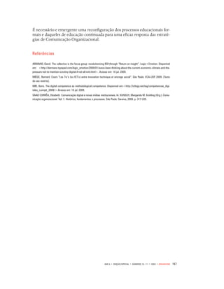 167ano 6 • edição especial • números 10 / 11 • 2009 • organicom
É necessário e emergente uma reconfiguração dos processos educacionais for-
mais e daqueles de educação continuada para uma eficaz resposta das estraté-
gias de Comunicação Organizacional.
Referências
ARMANO, David. The collective is the focus group: revolutionizing ROI through “Return on insight”. Logic+Emotion. Disponível
em: <http://darmano.typepad.com/logic_emotion/2009/01/weve-been-thinking-about-the-current-economic-climate-and-the-
pressure-not-to-mention-scrutiny-digital-if-not-all-initi.html>. Acesso em: 16 jul. 2009.
MIÈGE, Bernard. Cours “Les Tic’s (ou ICT’s) entre innovation technique et encrage social”. São Paulo: ECA-USP, 2009. [Texto
de uso restrito].
MIR, Boris. The digital competence as methodological competence. Disponivel em:<http://ictlogy.net/tag/competencias_digi-
tales_cuimpb_2009/>.Acesso em: 16 jul. 2009.
SAAD CORRÊA, Elizabeth. Comunicação digital e novas mídias institucionais. In: KUNSCH, Margarida M. Krohling (Org.). Comu-
nicação organizacional. Vol. 1. Histórico, fundamentos e processos. São Paulo: Saraiva, 2009. p. 317-335.
 