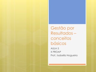 Gestão por
Resultados –
conceitos
básicos
AULA 5
X PROAP
Prof.: Isabella Nogueira
 