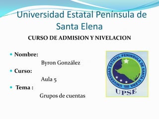Universidad Estatal Península de
Santa Elena
CURSO DE ADMISION Y NIVELACION
 Nombre:
Byron González
 Curso:
Aula 5
 Tema :
Grupos de cuentas
 