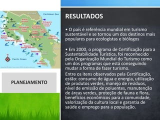 • O país é referência mundial em turismo
sustentável e se tornou um dos destinos mais
populares para ecologistas e biólogos
• Em 2000, o programa de Certificação para a
Sustentabilidade Turística, foi reconhecido
pela Organização Mundial do Turismo como
um dos programas que está conseguindo
mudar a forma de fazer turismo.
Entre os itens observados pela Certificação,
estão: consumo de água e energia, utilização
de produtos verdes, manejo de resíduos,
nível de emissão de poluentes, manutenção
de áreas verdes, proteção de fauna e flora,
benefícios econômicos para a comunidade,
valorização da cultura local e garantia de
saúde e emprego para a população.
RESULTADOS
PLANEJAMENTO
 