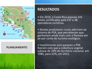 • Em 2010, a Costa Rica possuía 143
hotéis certificados pela CST e 48
operadoras turísticas.
• Muitos produtores rurais aderiram ao
sistema de PSA, que perceberam que
ganhariam ainda mais com a floresta em
pé por conta do turismo ecológico.
• Investimento com parques e PSA
fizeram com que a cobertura vegetal
subisse de 29% do território nacional, em
1985, para 52%, em 2012.
RESULTADOS
PLANEJAMENTO
 