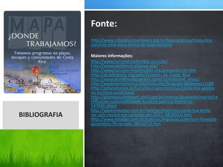 http://www.cidadessustentaveis.org.br/boas-praticas/costa-rica-
constroi-uma-nova-forma-de-fazer-turismo
Maiores informações:
http://www.turismo-sostenible.co.cr/es/
http://www.rainforest-alliance.org/
http://www.turismo-responsable.org/presentacion.htm
http://pt.wikipedia.org/wiki/Turismo_na_Costa_Rica
http://www.worldheadquarters.com/cr/protected_areas/
http://www.tierramerica.info/nota.php?lang=port&idnews=1188
http://pelanatureza.pt/turismo-e-lazer/noticias/costa-rica-aposta-
no-turismo-sustentavel
http://planetasustentavel.abril.com.br/noticia/desenvolvimento/ce
rtificacao-sustentabilidade-turistica-patricia-forero-ict-
547845.shtml
http://www.estadao.com.br/noticias/impresso,costa-rica-tenta-
ser-pais-neutro-em-carbono-ate-2021-,981033,0.htm
http://www.estadao.com.br/noticias/impresso,cobertura-florestal-
aumentou-79-no-pais-,981037,0.htm
Fonte:
BIBLIOGRAFIA
 