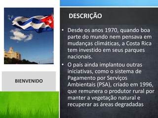 • Desde os anos 1970, quando boa
parte do mundo nem pensava em
mudanças climáticas, a Costa Rica
tem investido em seus parques
nacionais.
• O país ainda implantou outras
iniciativas, como o sistema de
Pagamento por Serviços
Ambientais (PSA), criado em 1996,
que remunera o produtor rural por
manter a vegetação natural e
recuperar as áreas degradadas
DESCRIÇÃO
BIENVENIDO
 