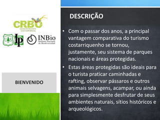 • Com o passar dos anos, a principal
vantagem comparativa do turismo
costarriquenho se tornou,
justamente, seu sistema de parques
nacionais e áreas protegidas.
• Estas áreas protegidas são ideais para
o turista praticar caminhadas e
rafting, observar pássaros e outros
animais selvagens, acampar, ou ainda
para simplesmente desfrutar de seus
ambientes naturais, sítios históricos e
arqueológicos.
DESCRIÇÃO
BIENVENIDO
 