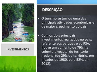 • O turismo se tornou uma das
principais atividades econômicas e
de maior crescimento do país.
• Com os dois principais
investimentos realizados no país,
referente aos parques e ao PSA,
houve um aumento de 79% na
cobertura vegetal do território
nacional (de 29% do território, em
meados de 1980, para 52%, em
2012).
DESCRIÇÃO
INVESTIMENTOS
 