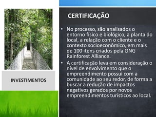 • No processo, são analisados o
entorno físico e biológico, a planta do
local, a relação com o cliente e o
contexto socioeconômico, em mais
de 100 itens criados pela ONG
Rainforest Alliance.
• A certificação leva em consideração o
nível de envolvimento que o
empreendimento possui com a
comunidade ao seu redor, de forma a
buscar a redução de impactos
negativos gerados por novos
empreendimentos turísticos ao local.
CERTIFICAÇÃO
INVESTIMENTOS
 