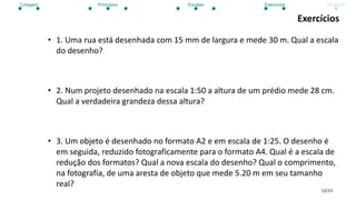 12/13
Exercícios
• 1. Uma rua está desenhada com 15 mm de largura e mede 30 m. Qual a escala
do desenho?
• 2. Num projeto desenhado na escala 1:50 a altura de um prédio mede 28 cm.
Qual a verdadeira grandeza dessa altura?
• 3. Um objeto é desenhado no formato A2 e em escala de 1:25. O desenho é
em seguida, reduzido fotograficamente para o formato A4. Qual é a escala de
redução dos formatos? Qual a nova escala do desenho? Qual o comprimento,
na fotografia, de uma aresta de objeto que mede 5.20 m em seu tamanho
real?
Cotagem Princípios Escalas Exercícios Atividade
 