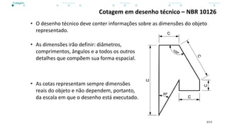3/13
Cotagem em desenho técnico – NBR 10126
• O desenho técnico deve conter informações sobre as dimensões do objeto
representado.
• As dimensões irão definir: diâmetros,
comprimentos, ângulos e a todos os outros
detalhes que compõem sua forma espacial.
• As cotas representam sempre dimensões
reais do objeto e não dependem, portanto,
da escala em que o desenho está executado.
Cotagem Princípios Escalas Exercícios Atividade
 