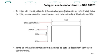 4/13
Cotagem em desenho técnico – NBR 10126
• As cotas são constituídas de linhas de chamada (extensão ou referência), linha
de cota, setas e do valor numérico em uma determinada unidade de medida.
• Tanto as linhas de chamada como as linhas de cota se desenham com traço
contínuo fino.
Cotagem Princípios Escalas Exercícios Atividade
 