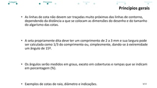 6/13
Princípios gerais
• As linhas de cota não devem ser traçadas muito próximas das linhas de contorno,
dependendo da distância a que se colocam as dimensões do desenho e do tamanho
do algarismo das cotas.
• A seta propriamente dita deve ter um comprimento de 2 a 3 mm e sua largura pode
ser calculada como 1/3 do comprimento ou, simplesmente, dando-se à extremidade
um ângulo de 15º.
• Os ângulos serão medidos em graus, exceto em coberturas e rampas que se indicam
em porcentagem (%).
• Exemplos de cotas de raio, diâmetro e indicações.
Cotagem Princípios Escalas Exercícios Atividade
 