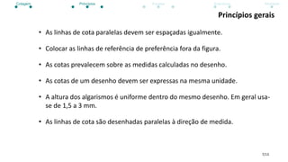 7/13
Princípios gerais
• As linhas de cota paralelas devem ser espaçadas igualmente.
• Colocar as linhas de referência de preferência fora da figura.
• As cotas prevalecem sobre as medidas calculadas no desenho.
• As cotas de um desenho devem ser expressas na mesma unidade.
• A altura dos algarismos é uniforme dentro do mesmo desenho. Em geral usa-
se de 1,5 a 3 mm.
• As linhas de cota são desenhadas paralelas à direção de medida.
Cotagem Princípios Escalas Exercícios Atividade
 