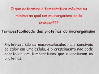 O que determina a temperatura máxima ou
mínima na qual um microrganimo pode
crescer???
Termoestabilidade das proteínas do microrganismo
Proteínas: são as macromoléculas mais sensíveis
ao calor em uma célula, e o crescimento não pode
acontecer em temperaturas que desnaturam as
proteínas.
 