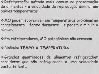 Refrigeração: método mais comum na preservação
de alimentos – a velocidade de reprodução diminui em
baixas temperaturas
MO podem sobreviver em temperaturas próximas ao
congelamento – forma dormente – e podem diminuir o
número
Em refrigeradores, MO patogênicos não crescem
Binômio: TEMPO X TEMPERATURA
Grandes quantidades de alimentos refrigerados:
considerar que são refrigerados a uma velocidade
bastante lenta
 