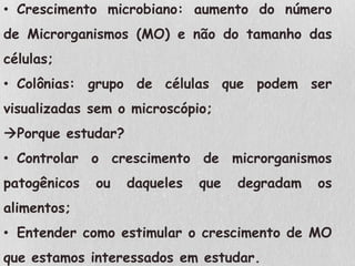 • Crescimento microbiano: aumento do número
de Microrganismos (MO) e não do tamanho das
células;
• Colônias: grupo de células que podem ser
visualizadas sem o microscópio;
Porque estudar?
• Controlar o crescimento de microrganismos
patogênicos ou daqueles que degradam os
alimentos;
• Entender como estimular o crescimento de MO
que estamos interessados em estudar.
 