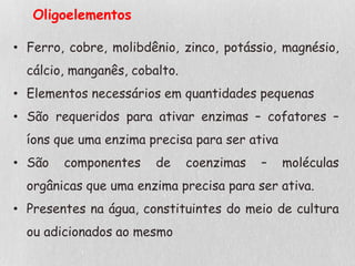 Oligoelementos
• Ferro, cobre, molibdênio, zinco, potássio, magnésio,
cálcio, manganês, cobalto.
• Elementos necessários em quantidades pequenas
• São requeridos para ativar enzimas – cofatores –
íons que uma enzima precisa para ser ativa
• São componentes de coenzimas – moléculas
orgânicas que uma enzima precisa para ser ativa.
• Presentes na água, constituintes do meio de cultura
ou adicionados ao mesmo
 