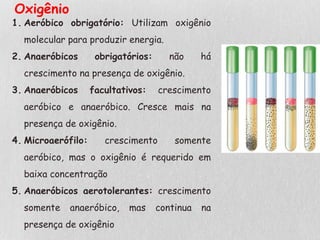 1. Aeróbico obrigatório: Utilizam oxigênio
molecular para produzir energia.
2. Anaeróbicos obrigatórios: não há
crescimento na presença de oxigênio.
3. Anaeróbicos facultativos: crescimento
aeróbico e anaeróbico. Cresce mais na
presença de oxigênio.
4. Microaerófilo: crescimento somente
aeróbico, mas o oxigênio é requerido em
baixa concentração
5. Anaeróbicos aerotolerantes: crescimento
somente anaeróbico, mas continua na
presença de oxigênio
Oxigênio
 