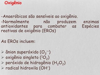 Oxigênio
-Anaeróbicos são sensíveis ao oxigênio.
-Normalmente não produzem enzimas
antioxidantes para combater as Espécies
reativas de oxigênio (EROs)
As EROs incluem:
 ânion superóxido (O2
•–)
 oxigênio singleto (1O2)
 peróxido de hidrogênio (H2O2)
 radical hidroxila (OH•)
 