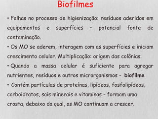 Biofilmes
• Falhas no processo de higienização: resíduos aderidos em
equipamentos e superfícies – potencial fonte de
contaminação.
• Os MO se aderem, interagem com as superfícies e iniciam
crescimento celular. Multiplicação: origem das colônias.
• Quando a massa celular é suficiente para agregar
nutrientes, resíduos e outros microrganismos - biofilme
• Contém partículas de proteínas, lipídeos, fosfolipídeos,
carboidratos, sais minerais e vitaminas - formam uma
crosta, debaixo da qual, os MO continuam a crescer.
 