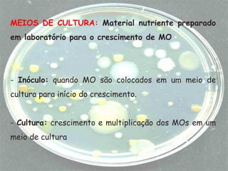 MEIOS DE CULTURA: Material nutriente preparado
em laboratório para o crescimento de MO
- Inóculo: quando MO são colocados em um meio de
cultura para início do crescimento.
- Cultura: crescimento e multiplicação dos MOs em um
meio de cultura
 