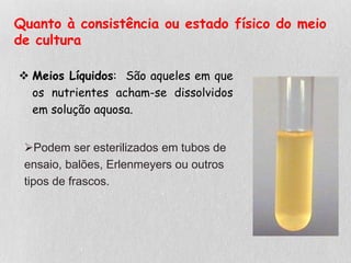 Quanto à consistência ou estado físico do meio
de cultura
 Meios Líquidos: São aqueles em que
os nutrientes acham-se dissolvidos
em solução aquosa.
Podem ser esterilizados em tubos de
ensaio, balões, Erlenmeyers ou outros
tipos de frascos.
 