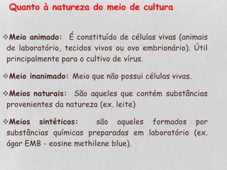 Quanto à natureza do meio de cultura
Meio animado: É constituído de células vivas (animais
de laboratório, tecidos vivos ou ovo embrionário). Útil
principalmente para o cultivo de vírus.
Meio inanimado: Meio que não possui células vivas.
Meios naturais: São aqueles que contém substâncias
provenientes da natureza (ex. leite)
Meios sintéticos: são aqueles formados por
substâncias químicas preparadas em laboratório (ex.
ágar EMB - eosine methilene blue).
 