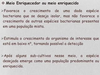  Meio Enriquecedor ou meio enriquecido
Favorece o crescimento de uma dada espécie
bacteriana que se deseja isolar, mas não favorece o
crescimento de outras espécies bacterianas presentes
em uma população mista.
Estimula o crescimento do organismo de interesse que
está em baixo n°, tornando possível a detecção
Após alguns sub-cultivos nesse meio, a espécie
desejada emerge como uma população predominante ou
enriquecida.
 