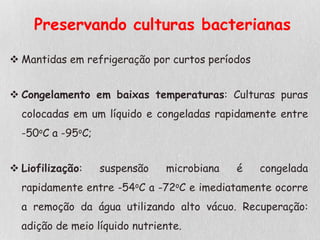 Preservando culturas bacterianas
 Mantidas em refrigeração por curtos períodos
 Congelamento em baixas temperaturas: Culturas puras
colocadas em um líquido e congeladas rapidamente entre
-50oC a -95oC;
 Liofilização: suspensão microbiana é congelada
rapidamente entre -54oC a -72oC e imediatamente ocorre
a remoção da água utilizando alto vácuo. Recuperação:
adição de meio líquido nutriente.
 