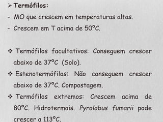  Termófilos:
- MO que crescem em temperaturas altas.
- Crescem em T acima de 50ºC.
 Termófilos facultativos: Conseguem crescer
abaixo de 37ºC (Solo).
 Estenotermófilos: Não conseguem crescer
abaixo de 37ºC. Compostagem.
 Termófilos extremos: Crescem acima de
80ºC. Hidrotermais. Pyrolobus fumarii pode
crescer a 113ºC.
 