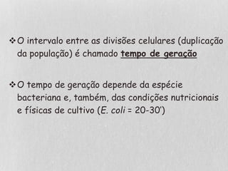 O intervalo entre as divisões celulares (duplicação
da população) é chamado tempo de geração
O tempo de geração depende da espécie
bacteriana e, também, das condições nutricionais
e físicas de cultivo (E. coli = 20-30’)
 