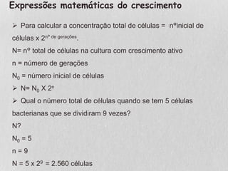 Expressões matemáticas do crescimento
 Para calcular a concentração total de células = n°inicial de
células x 2n° de gerações.
N= n° total de células na cultura com crescimento ativo
n = número de gerações
N0 = número inicial de células
 N= N0 X 2n
 Qual o número total de células quando se tem 5 células
bacterianas que se dividiram 9 vezes?
N?
N0 = 5
n = 9
N = 5 x 29 = 2.560 células
 