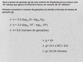  n = 3,3 (log10 N - log10 N0)
 n = 3,3 (log10 107 - log10 104)
 n= 9,9 (número de gerações).
 g = t/n
 g= (4 h x 60’) / 9,9
 g= 24,24 minutos
Qual o tempo de geração (g) de uma colônia de Staphylococcus aureus com
104 células que gerou no final de 4 horas um número de 107 células?
Primeiro encontrar o número de gerações (n) devido a fórmula do tempo de
geração (g)
 