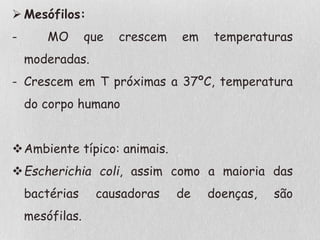  Mesófilos:
- MO que crescem em temperaturas
moderadas.
- Crescem em T próximas a 37ºC, temperatura
do corpo humano
Ambiente típico: animais.
Escherichia coli, assim como a maioria das
bactérias causadoras de doenças, são
mesófilas.
 