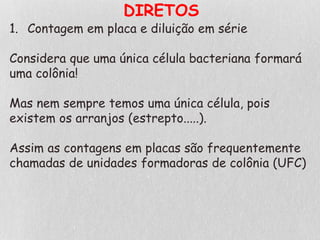 DIRETOS
1. Contagem em placa e diluição em série
Considera que uma única célula bacteriana formará
uma colônia!
Mas nem sempre temos uma única célula, pois
existem os arranjos (estrepto.....).
Assim as contagens em placas são frequentemente
chamadas de unidades formadoras de colônia (UFC)
 