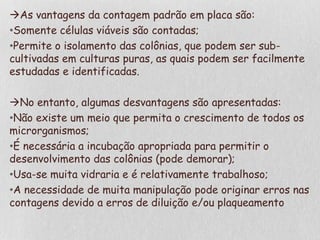 As vantagens da contagem padrão em placa são:
•Somente células viáveis são contadas;
•Permite o isolamento das colônias, que podem ser sub-
cultivadas em culturas puras, as quais podem ser facilmente
estudadas e identificadas.
No entanto, algumas desvantagens são apresentadas:
•Não existe um meio que permita o crescimento de todos os
microrganismos;
•É necessária a incubação apropriada para permitir o
desenvolvimento das colônias (pode demorar);
•Usa-se muita vidraria e é relativamente trabalhoso;
•A necessidade de muita manipulação pode originar erros nas
contagens devido a erros de diluição e/ou plaqueamento
 