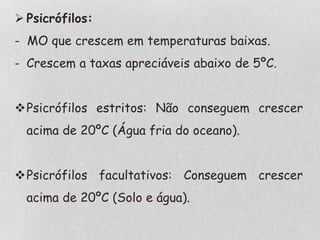  Psicrófilos:
- MO que crescem em temperaturas baixas.
- Crescem a taxas apreciáveis abaixo de 5ºC.
Psicrófilos estritos: Não conseguem crescer
acima de 20ºC (Água fria do oceano).
Psicrófilos facultativos: Conseguem crescer
acima de 20ºC (Solo e água).
 