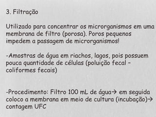 3. Filtração
Utilizado para concentrar os microrganismos em uma
membrana de filtro (porosa). Poros pequenos
impedem a passagem de microrganismos!
-Amostras de água em riachos, lagos, pois possuem
pouca quantidade de células (poluição fecal –
coliformes fecais)
-Procedimento: Filtro 100 mL de água em seguida
coloco a membrana em meio de cultura (incubação)
contagem UFC
 