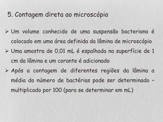 5. Contagem direta ao microscópio
 Um volume conhecido de uma suspensão bacteriana é
colocado em uma área definida da lâmina de microscópio
 Uma amostra de 0,01 mL é espalhada na superfície de 1
cm da lâmina e um corante é adicionado
 Após a contagem de diferentes regiões da lâmina a
média do número de bactérias pode ser determinado –
multiplicado por 100 (para se determinar em mL)
 