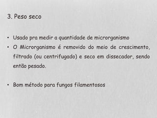 3. Peso seco
• Usado pra medir a quantidade de microrganismo
• O Microrganismo é removido do meio de crescimento,
filtrado (ou centrifugado) e seco em dissecador, sendo
então pesado.
• Bom método para fungos filamentosos
 
