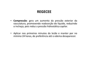 REGECEE
• Compressão: gera um aumento da pressão exterior da
vasculatura, promovendo reabsorção do líquido, reduzindo
o inchaço, pois reduz a pressão hidrostática capilar.
• Aplicar nos primeiros minutos da lesão e manter por no
• Aplicar nos primeiros minutos da lesão e manter por no
mínimo 24 horas, de preferência até o edema desaparecer.
 