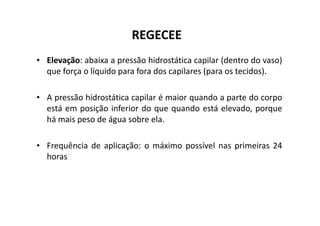 REGECEE
• Elevação: abaixa a pressão hidrostática capilar (dentro do vaso)
que força o líquido para fora dos capilares (para os tecidos).
• A pressão hidrostática capilar é maior quando a parte do corpo
está em posição inferior do que quando está elevado, porque
está em posição inferior do que quando está elevado, porque
há mais peso de água sobre ela.
• Frequência de aplicação: o máximo possível nas primeiras 24
horas
 