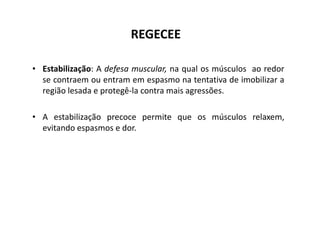 REGECEE
• Estabilização: A defesa muscular, na qual os músculos ao redor
se contraem ou entram em espasmo na tentativa de imobilizar a
região lesada e protegê-la contra mais agressões.
• A estabilização precoce permite que os músculos relaxem,
• A estabilização precoce permite que os músculos relaxem,
evitando espasmos e dor.
 