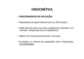 CRIOCINÉTICA
• PROCEDIMENTOS DE APLICAÇÃO:
• Hipoestesia em geral demora de 12 a 20 minutos;
• Todo exercício deve ser ativo, progressivo, durante 2 a 3
minutos –tempo que dura a hipoestesia;
minutos –tempo que dura a hipoestesia;
• Aplicar frio novamente durante 5 minutos;
• O tempo e o número de repetições não é importante,
na criocinética;
 