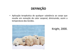DEFINIÇÃO
• Aplicação terapêutica de qualquer substância ao corpo que
resulte em remoção do calor corporal, diminuindo, assim a
temperatura dos tecidos.
Knight, 2000.
Knight, 2000.
 