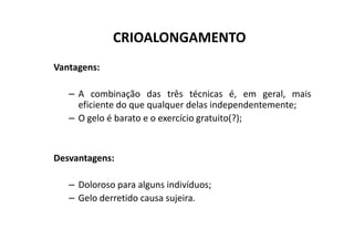 CRIOALONGAMENTO
Vantagens:
– A combinação das três técnicas é, em geral, mais
eficiente do que qualquer delas independentemente;
– O gelo é barato e o exercício gratuito(?);
Desvantagens:
– Doloroso para alguns indivíduos;
– Gelo derretido causa sujeira.
 