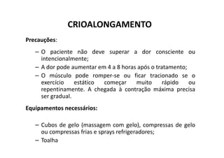 CRIOALONGAMENTO
Precauções:
– O paciente não deve superar a dor consciente ou
intencionalmente;
– A dor pode aumentar em 4 a 8 horas após o tratamento;
– O músculo pode romper-se ou ficar tracionado se o
exercício estático começar muito rápido ou
O músculo pode romper-se ou ficar tracionado se o
exercício estático começar muito rápido ou
repentinamente. A chegada à contração máxima precisa
ser gradual.
Equipamentos necessários:
– Cubos de gelo (massagem com gelo), compressas de gelo
ou compressas frias e sprays refrigeradores;
– Toalha
 