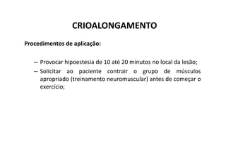 CRIOALONGAMENTO
Procedimentos de aplicação:
– Provocar hipoestesia de 10 até 20 minutos no local da lesão;
– Solicitar ao paciente contrair o grupo de músculos
apropriado (treinamento neuromuscular) antes de começar o
apropriado (treinamento neuromuscular) antes de começar o
exercício;
 
