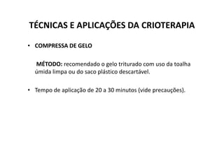 TÉCNICAS E APLICAÇÕES DA CRIOTERAPIA
• COMPRESSA DE GELO
MÉTODO: recomendado o gelo triturado com uso da toalha
úmida limpa ou do saco plástico descartável.
• Tempo de aplicação de 20 a 30 minutos (vide precauções).
 