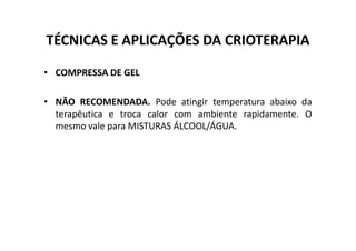 TÉCNICAS E APLICAÇÕES DA CRIOTERAPIA
• COMPRESSA DE GEL
• NÃO RECOMENDADA. Pode atingir temperatura abaixo da
terapêutica e troca calor com ambiente rapidamente. O
mesmo vale para MISTURAS ÁLCOOL/ÁGUA.
mesmo vale para MISTURAS ÁLCOOL/ÁGUA.
 