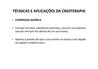 TÉCNICAS E APLICAÇÕES DA CRIOTERAPIA
• COMPRESSA QUÍMICA
• Consiste em duas substâncias químicas, uma em um pequeno
saco de vinil que fica dentro de um saco maior;
• Apertar o pacote até que o saco menor se rompa e seu líquido
se espalhe na bolsa maior;
 